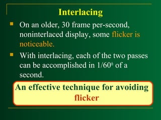 Interlacing




On an older, 30 frame per-second,
noninterlaced display, some flicker is
noticeable.
With interlacing, each of the two passes
can be accomplished in 1/60th of a
second.

An effective technique for avoiding
flicker

 