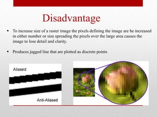 Disadvantage
 To increase size of a raster image the pixels defining the image are be increased
in either number or size spreading the pixels over the large area causes the
image to lose detail and clarity.
 Produces jagged line that are plotted as discrete points
 