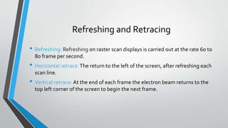 Refreshing and Retracing
• Refreshing: Refreshing on raster scan displays is carried out at the rate 60 to
80 frame per second.
• Horizontal retrace:The return to the left of the screen, after refreshing each
scan line.
• Vertical retrace: At the end of each frame the electron beam returns to the
top left corner of the screen to begin the next frame.
 