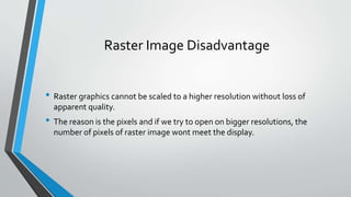 Raster Image Disadvantage
• Raster graphics cannot be scaled to a higher resolution without loss of
apparent quality.
• The reason is the pixels and if we try to open on bigger resolutions, the
number of pixels of raster image wont meet the display.
 