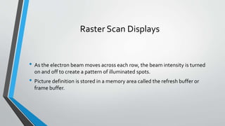 Raster Scan Displays
• As the electron beam moves across each row, the beam intensity is turned
on and off to create a pattern of illuminated spots.
• Picture definition is stored in a memory area called the refresh buffer or
frame buffer.
 