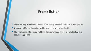 Frame Buffer
• This memory area holds the set of intensity values for all the screen points.
• A frame buffer is characterized by size, x, y, and pixel depth.
• The resolution of a frame buffer is the number of pixels in the display. e.g.
1024x1024 pixels.
 