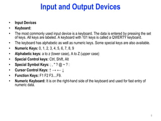 Input and Output Devices
• Input Devices
• Keyboard:
• The most commonly used input device is a keyboard. The data is entered by pressing the set
of keys. All keys are labeled. A keyboard with 101 keys is called a QWERTY keyboard.
• The keyboard has alphabetic as well as numeric keys. Some special keys are also available.
• Numeric Keys: 0, 1, 2, 3, 4, 5, 6, 7, 8, 9
• Alphabetic keys: a to z (lower case), A to Z (upper case)
• Special Control keys: Ctrl, Shift, Alt
• Special Symbol Keys: ; , " ? @ ~ ? :
• Cursor Control Keys: ↑ → ← ↓
• Function Keys: F1 F2 F3....F9.
• Numeric Keyboard: It is on the right-hand side of the keyboard and used for fast entry of
numeric data.
6
 