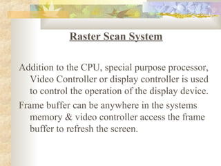 Raster Scan System

Addition to the CPU, special purpose processor,
   Video Controller or display controller is used
   to control the operation of the display device.
Frame buffer can be anywhere in the systems
   memory & video controller access the frame
   buffer to refresh the screen.
 
