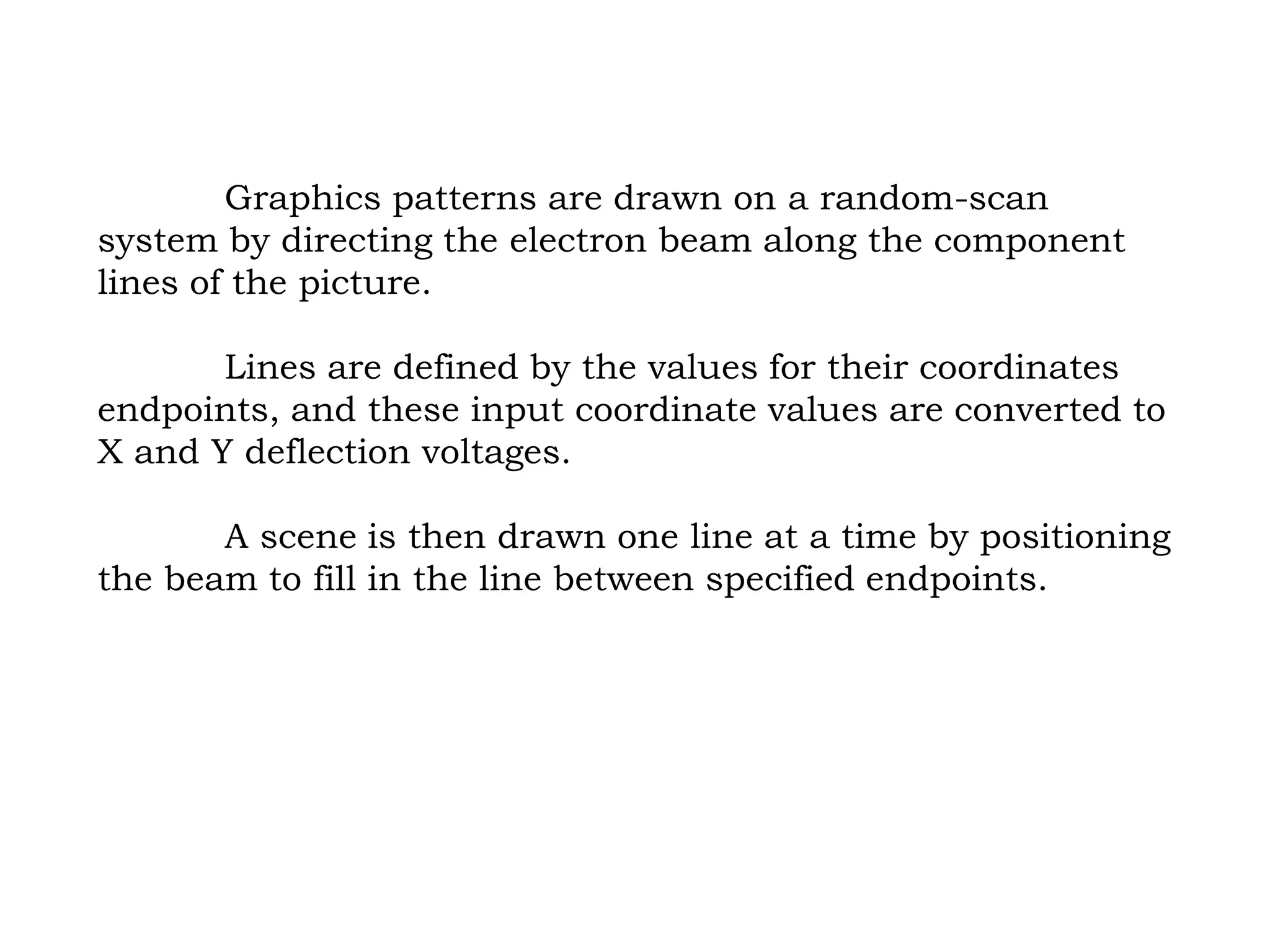 Graphics patterns are drawn on a random-scan
system by directing the electron beam along the component
lines of the picture.
Lines are defined by the values for their coordinates
endpoints, and these input coordinate values are converted to
X and Y deflection voltages.
A scene is then drawn one line at a time by positioning
the beam to fill in the line between specified endpoints.