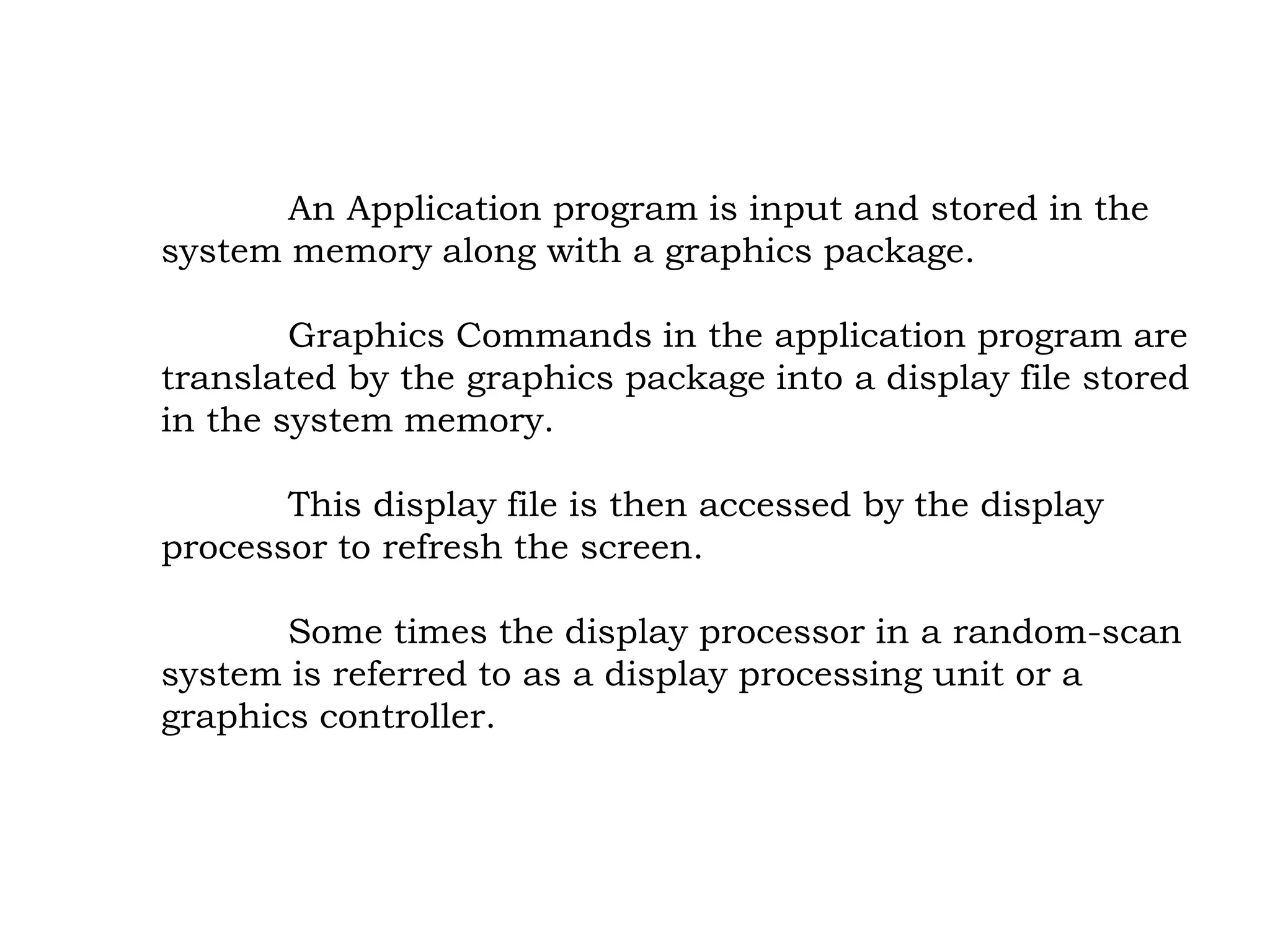 An Application program is input and stored in the
system memory along with a graphics package.
Graphics Commands in the application program are
translated by the graphics package into a display file stored
in the system memory.
This display file is then accessed by the display
processor to refresh the screen.
Some times the display processor in a random-scan
system is referred to as a display processing unit or a
graphics controller.