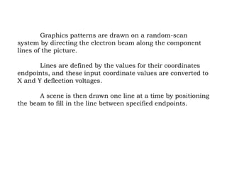 Graphics patterns are drawn on a random-scan
system by directing the electron beam along the component
lines of the picture.
Lines are defined by the values for their coordinates
endpoints, and these input coordinate values are converted to
X and Y deflection voltages.
A scene is then drawn one line at a time by positioning
the beam to fill in the line between specified endpoints.
 
