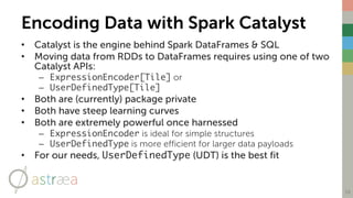 Encoding Data with Spark Catalyst
• Catalyst is the engine behind Spark DataFrames & SQL
• Moving data from RDDs to DataFrames requires using one of two
Catalyst APIs:
– ExpressionEncoder[Tile] or
– UserDefinedType[Tile]
• Both are (currently) package private
• Both have steep learning curves
• Both are extremely powerful once harnessed
– ExpressionEncoder is ideal for simple structures
– UserDefinedType is more efficient for larger data payloads
• For our needs, UserDefinedType (UDT) is the best fit
18
 