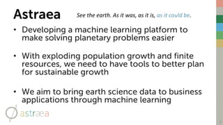 Astraea
• Developing a machine learning platform to
make solving planetary problems easier
• With exploding population growth and finite
resources, we need to have tools to better plan
for sustainable growth
• We aim to bring earth science data to business
applications through machine learning
2
See	the	earth.	As	it	was,	as	it	is, as	it	could	be.​
 