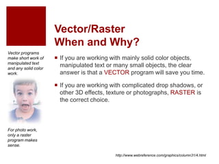 Vector/Raster
When and Why?
 If you are working with mainly solid color objects,
manipulated text or many small objects, the clear
answer is that a VECTOR program will save you time.
 If you are working with complicated drop shadows, or
other 3D effects, texture or photographs, RASTER is
the correct choice.
http://www.webreference.com/graphics/column31/4.html
For photo work,
only a raster
program makes
sense.
Vector programs
make short work of
manipulated text
and any solid color
work.
 
