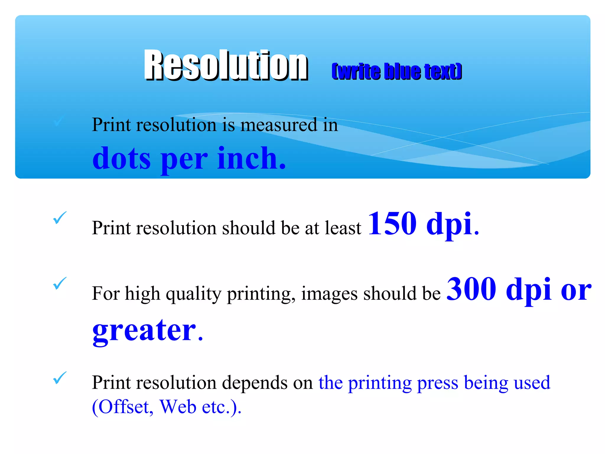  Print resolution is measured in
dots per inch.
 Print resolution should be at least 150 dpi.
 For high quality printing, images should be 300 dpi or
greater.
 Print resolution depends on the printing press being used
(Offset, Web etc.).
ResolutionResolution (write blue text)(write blue text)
 