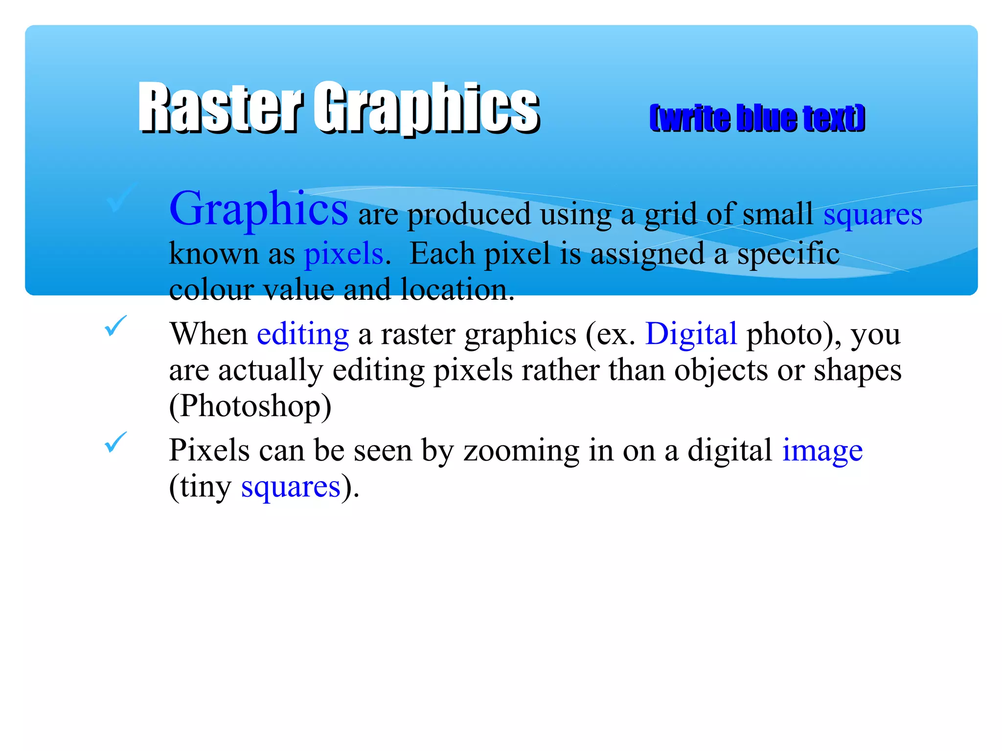  Graphics are produced using a grid of small squares
known as pixels. Each pixel is assigned a specific
colour value and location.
 When editing a raster graphics (ex. Digital photo), you
are actually editing pixels rather than objects or shapes
(Photoshop)
 Pixels can be seen by zooming in on a digital image
(tiny squares).
Raster GraphicsRaster Graphics (write blue text)(write blue text)
 