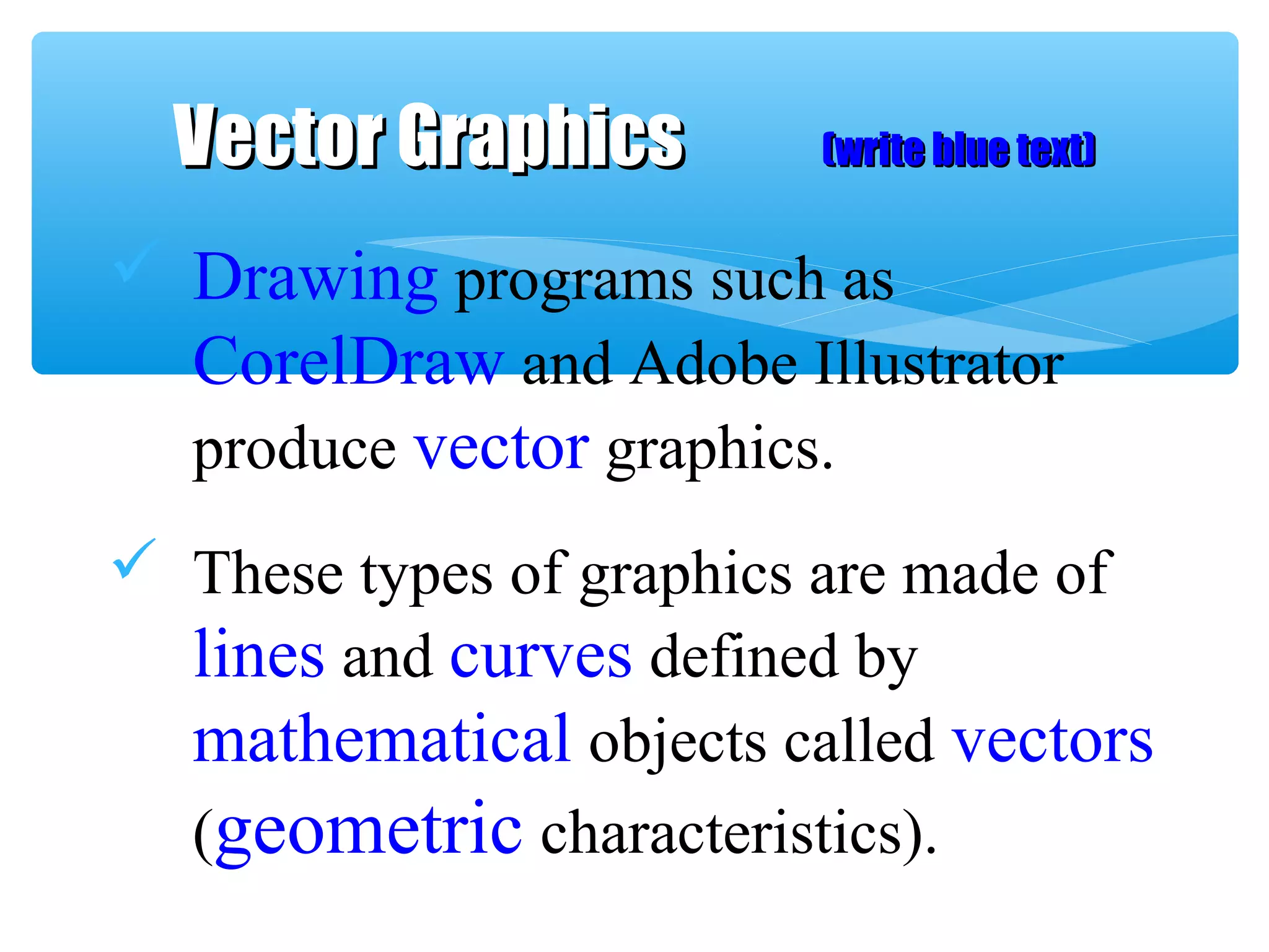  Drawing programs such as
CorelDraw and Adobe Illustrator
produce vector graphics.
 These types of graphics are made of
lines and curves defined by
mathematical objects called vectors
(geometric characteristics).
Vector GraphicsVector Graphics (write blue text)(write blue text)
 