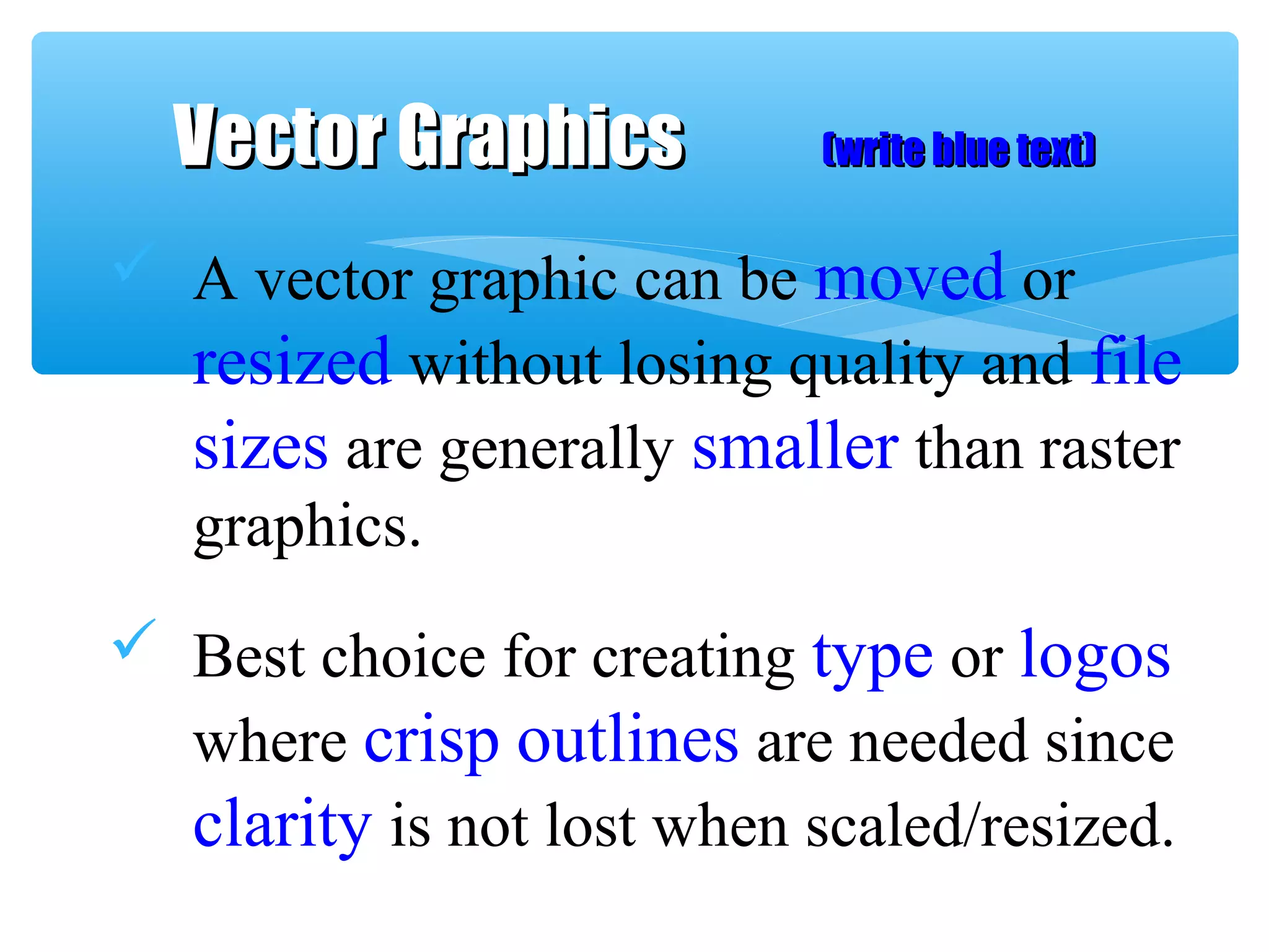  A vector graphic can be moved or
resized without losing quality and file
sizes are generally smaller than raster
graphics.
 Best choice for creating type or logos
where crisp outlines are needed since
clarity is not lost when scaled/resized.
Vector GraphicsVector Graphics (write blue text)(write blue text)
 
