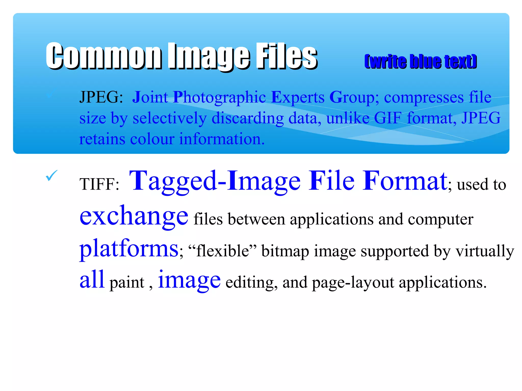  JPEG: Joint Photographic Experts Group; compresses file
size by selectively discarding data, unlike GIF format, JPEG
retains colour information.
 TIFF: Tagged-Image File Format; used to
exchange files between applications and computer
platforms; “flexible” bitmap image supported by virtually
all paint , image editing, and page-layout applications.
Common Image FilesCommon Image Files (write blue text)(write blue text)
 