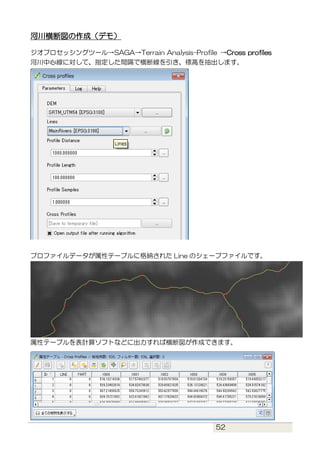 52
河川横断図の作成（デモ）
ジオプロセッシングツール→SAGA→Terrain Analysis-Profile →Cross profiles
河川中心線に対して、指定した間隔で横断線を引き、標高を抽出します。
プロファイルデータが属性テ...