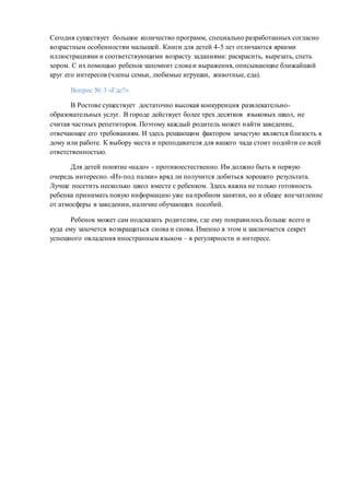 Сегодня существует большое количество программ, специально разработанных согласно
возрастным особенностям малышей. Книги для детей 4-5 лет отличаются яркими
иллюстрациями и соответствующими возрасту заданиями: раскрасить, вырезать, спеть
хором. С их помощью ребенок запомнит слова и выражения, описывающие ближайший
круг его интересов (члены семьи, любимые игрушки, животные, еда).
Вопрос № 3 «Где?»
В Ростове существует достаточно высокая конкуренция развлекательно-
образовательных услуг. В городе действует более трех десятков языковых школ, не
считая частных репетиторов. Поэтому каждый родитель может найти заведение,
отвечающее его требованиям. И здесь решающим фактором зачастую является близость к
дому или работе. К выбору места и преподавателя для вашего чада стоит подойти со всей
ответственностью.
Для детей понятие «надо» - противоестественно. Им должно быть в первую
очередь интересно. «Из-под палки» вряд ли получится добиться хорошего результата.
Лучше посетить несколько школ вместе с ребенком. Здесь важна не только готовность
ребенка принимать новую информацию уже на пробном занятии, но и общее впечатление
от атмосферы в заведении, наличие обучающих пособий.
Ребенок может сам подсказать родителям, где ему понравилось больше всего и
куда ему захочется возвращаться снова и снова. Именно в этом и заключается секрет
успешного овладения иностранным языком – в регулярности и интересе.
 
