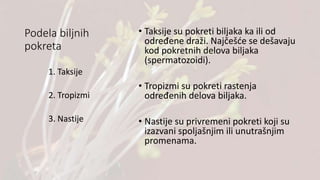 Podela biljnih
pokreta
• Taksije su pokreti biljaka ka ili od
određene draži. Najčešće se dešavaju
kod pokretnih delova biljaka
(spermatozoidi).
• Tropizmi su pokreti rastenja
određenih delova biljaka.
• Nastije su privremeni pokreti koji su
izazvani spoljašnjim ili unutrašnjim
promenama.
1. Taksije
2. Tropizmi
3. Nastije
 