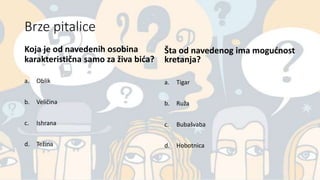 Brze pitalice
Koja je od navedenih osobina
karakteristična samo za živa bića?
a. Oblik
b. Veličina
c. Ishrana
d. Težina
Šta od navedenog ima mogućnost
kretanja?
a. Tigar
b. Ruža
c. Bubašvaba
d. Hobotnica
 