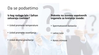 Da se podsetimo
Iz kog razloga lala i šafran
zatvaraju cvetove?
• Usled promene temperature
• Usled promene osvetljenja
• Usled dejstva gravitacije
Pokrete na osnovu sopstvenih
organela za kretanje izvode:
• Spermatozoidi rastavića
• Latice ruža
• Koren mimoze
 