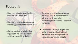 Podsetnik
• Rast predstavlja povećanje
veličine tela živih bića.
• Razviće predstavlja promenu
oblika i građe tela kod živih bića.
• Ovi procesi se odvijaju dok
organizmi ne steknu oblik i
veličinu odraslih jedinki.
• Kretanje predstavlja promenu
položaja tela ili delova tela u
odnosu na druga tela.
Prepoznajemo aktivno i pasivno
kretanje.
• Za aktivno kretanje organizmi
troše energiju, dok im je pri
pasivnom kretanju potreban
eksterni pokretački impuls.
 