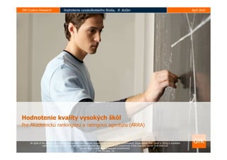 GfK Custom Research                     Hodnotenie vysokoškolského štúdia, R. Kočan                                                                                     Apríl 2010




Hodnotenie kvality vysokých škôl
Pre Akademickú rankingovú a ratingovú agentúru (ARRA)


     All rights of the producer and copyrights‘proprietors are reserved. Unauthorized copying, public performance, broadcasting, their rental or hiring is prohibited
                    without the producer and copyright proprietor’s consent by course of respective enactments of the Copyright Act no. 618/2003 Coll.
                                                           as well as by course of its subsequent amendments.
                                                                           © GfK Slovakia, Ltd.
 
