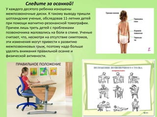Следите за осанкой!
У каждого десятого ребенка изношены
межпозвоночные диски. К такому выводу пришли
шотландские ученые, обследовав 11-летних детей
при помощи магнитно-резонансной томографии.
Причем лишь треть детей с проблемами
позвоночника жаловались на боли в спине. Ученые
считают, что, несмотря на отсутствие симптомов,
эти изменения могут привести к развитию
межпозвонковых грыж, поэтому надо больше
уделять внимания правильной осанке и
физической активности.
ПРАВИЛЬНОЕ ПОЛОЖЕНИЕ

 
