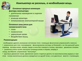 Компьютер не роскошь, а необходимая вещь.
Основные вредные влияющие
факторы компьютера:
• длительное нахождение в сидячем
положении
• влияние монитора
• использование компьютерной мыши
Основные зоны риска для
человеческого тела:
• глаза
• позвоночник
• циркуляция крови
• бездействие мышц
Рекомендации
необходимо уделить внимание состоянию тела с помощью физических упражнений а именно:
• упражнения для глаз: поочередное фокусирование взгляда на ближней, а за тем дальней цели;
перевод взгляда влево, вправо, вверх и вниз без поворота головы, круговые движения глазами.
• разминка спины путем наклонов туловища влево и вправо, вперед и
назад, выгибания, упражнение "мельница".
• круговые движения тазом. Движения нужно стараться делать по максимальному радиусу и при
этом голова желательно должна находиться на одной точке, а не двигаться вместе с туловищем.

 