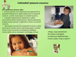 Соблюдай правила гигиены
Как правильно чистить зубы:
• сначала делаем 10-15 вертикальных движений по
внешней поверхности зубов сверху вниз по верхней
челюсти, а затем снизу вверх по нижней челюсти,
• очищаем жевательные поверхности зубов,
расположив щетку горизонтально. Делаем движения
вперед-назад сначала на верхней, а затем на нижней
челюсти,
• прочищаем внутренние поверхности (язык и неба),
располагая головку щетки перпендикулярно к зубам,
после чистки тщательно полощем рот ребенка,
чистку зубов нужно проводить после еды, а не до.

«Надо, надо умываться
По утрам и вечерам,
А немытым трубочистам –
Стыд и срам, стыд и срам!»

 