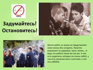 Задумайтесь!
Остановитесь!
Много ребят на земле не представляют
свою жизнь без сигареты. Никотин
разрушает их здоровье, цели, жизнь… А
ведь эти ребята такие же как мы. У них
есть родители, которые их очень любят, у
них есть желания жить счастливо, у них
есть ЖИЗНЬ.

 