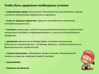 Чтобы быть здоровым необходимы условия
• окружающая среда: безопасная и благоприятная для обитания, знания
о влиянии окружающих предметов на здоровье;
• отказ от вредных привычек: курения, употребления наркотиков,
употребления алкоголя;
• питание: умеренное, соответствующее физиологическим особенностям
конкретного человека, информированность о качестве употребляемых
продуктов;
• движения: физически активная жизнь, включая специальные
физические упражнения (см., например, фитнес), с учётом возрастных и
физиологических особенностей;
• гигиена организма: соблюдение правил личной и общественной
гигиены, владение навыками первой помощи;
• закаливание;
• хорошее настроение.

 