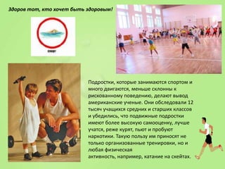 Здоров тот, кто хочет быть здоровым!

Подростки, которые занимаются спортом и
много двигаются, меньше склонны к
рискованному поведению, делают вывод
американские ученые. Они обследовали 12
тысяч учащихся средних и старших классов
и убедились, что подвижные подростки
имеют более высокую самооценку, лучше
учатся, реже курят, пьют и пробуют
наркотики. Такую пользу им приносят не
только организованные тренировки, но и
любая физическая
активность, например, катание на скейтах.

 
