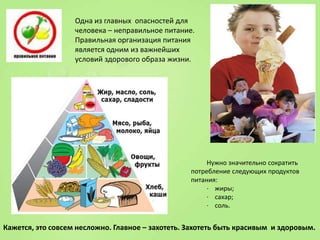 Одна из главных опасностей для
человека – неправильное питание.
Правильная организация питания
является одним из важнейших
условий здорового образа жизни.

Нужно значительно сократить
потребление следующих продуктов
питания:
· жиры;
· сахар;
· соль.

Кажется, это совсем несложно. Главное – захотеть. Захотеть быть красивым и здоровым.

 