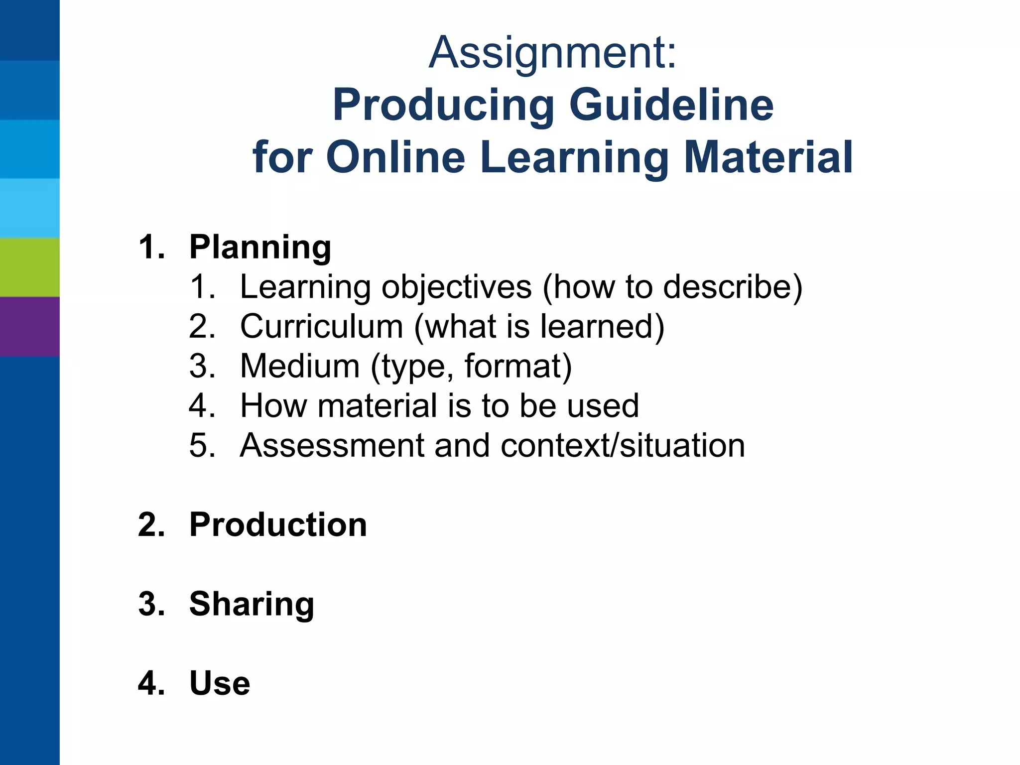 Assignment: 
Producing Guideline 
for Online Learning Material 
Create a Google Document for collaboration 
Write guidelines for 
• designing learning material 
• sharing it online 
• providing metadata 
• using online learning material in teaching 
Get feedback from a teacher / author 
outside this group and revise the guideline 
Reviewing and finishing guideline Monday morning 
 