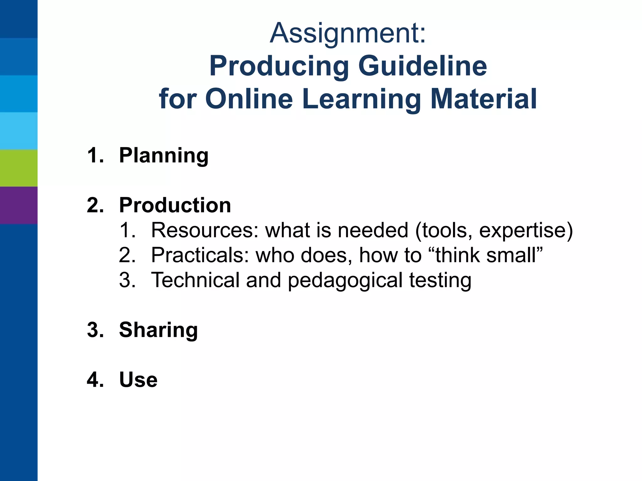 Assignment: 
Producing Guideline 
for Online Learning Material 
1. Planning 
1. Learning objectives (how to describe) 
2. Curriculum (what is learned) 
3. Medium (type, format) 
4. How material is to be used 
5. Assessment and context/situation 
2. Production 
3. Sharing 
4. Use 
 