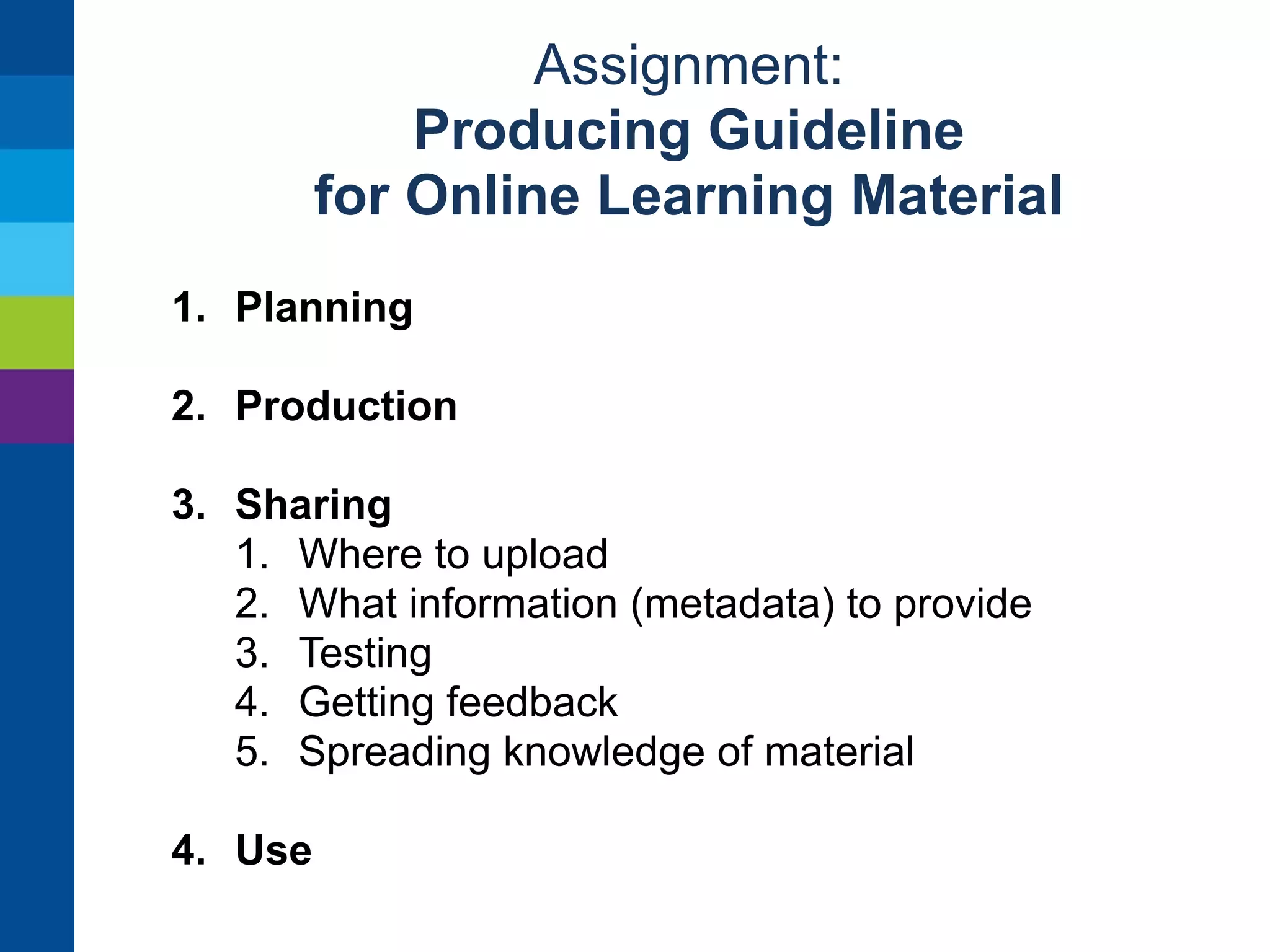 Assignment: 
Producing Guideline 
for Online Learning Material 
1. Planning 
2. Production 
1. Resources: what is needed (tools, expertise) 
2. Practicals: who does, how to “think small” 
3. Technical and pedagogical testing 
3. Sharing 
4. Use 
 