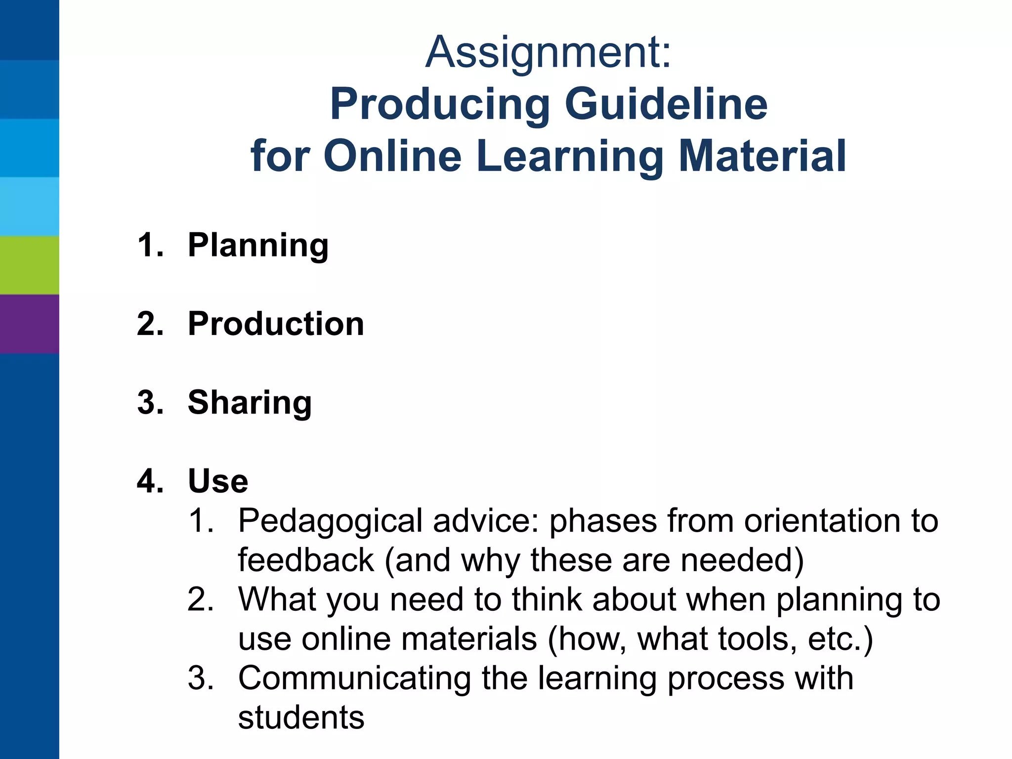 Assignment: 
Producing Guideline 
for Online Learning Material 
1. Planning 
2. Production 
3. Sharing 
1. Where to upload 
2. What information (metadata) to provide 
3. Testing 
4. Getting feedback 
5. Spreading knowledge of material 
4. Use 
 