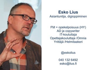Esko Lius 
Asiantuntija, digioppiminen 
FM + opekelpoisuus (HY) 
AD ja copywriter 
IT-kouluttaja 
Opettajakouluttaja /Omnia 
Yrittäjä /Helmilaakeri 
@eskolius 
040 132 6492 
esko@lius.fi 
 