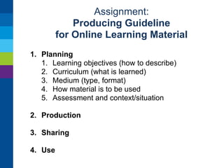Assignment: 
Producing Guideline 
for Online Learning Material 
Create a Google Document for collaboration 
Write guidelines for 
• designing learning material 
• sharing it online 
• providing metadata 
• using online learning material in teaching 
Get feedback from a teacher / author 
outside this group and revise the guideline 
Reviewing and finishing guideline Monday morning 
 
