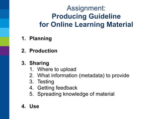 Assignment: 
Producing Guideline 
for Online Learning Material 
1. Planning 
2. Production 
1. Resources: what is needed (tools, expertise) 
2. Practicals: who does, how to “think small” 
3. Technical and pedagogical testing 
3. Sharing 
4. Use 
 
