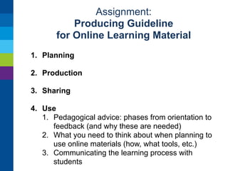 Assignment: 
Producing Guideline 
for Online Learning Material 
1. Planning 
2. Production 
3. Sharing 
1. Where to upload 
2. What information (metadata) to provide 
3. Testing 
4. Getting feedback 
5. Spreading knowledge of material 
4. Use 
 