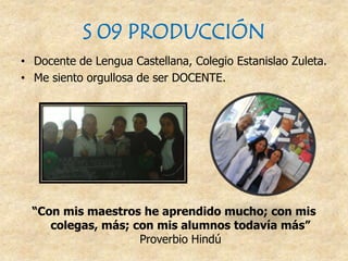 S 09 PRODUCCIÓN
• Docente de Lengua Castellana, Colegio Estanislao Zuleta.
• Me siento orgullosa de ser DOCENTE.
“Con mis maestros he aprendido mucho; con mis
colegas, más; con mis alumnos todavía más”
Proverbio Hindú
 