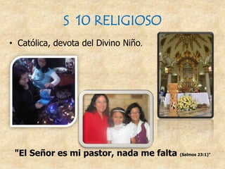 S 10 RELIGIOSO
• Católica, devota del Divino Niño.
"El Señor es mi pastor, nada me falta (Salmos 23:1)"
 