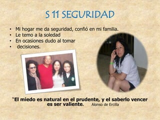 S 11 SEGURIDAD
• Mi hogar me da seguridad, confió en mi familia.
• Le temo a la soledad
• En ocasiones dudo al tomar
• decisiones.
“El miedo es natural en el prudente, y el saberlo vencer
es ser valiente. Alonso de Ercilla
 