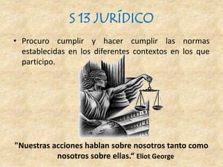 S 13 JURÍDICO
• Procuro cumplir y hacer cumplir las normas
establecidas en los diferentes contextos en los que
participo.
"Nuestras acciones hablan sobre nosotros tanto como
nosotros sobre ellas.“ Eliot George
 