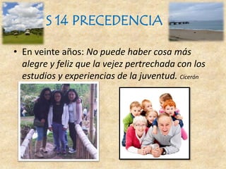 S 14 PRECEDENCIA
• En veinte años: No puede haber cosa más
alegre y feliz que la vejez pertrechada con los
estudios y experiencias de la juventud. Cicerón
 