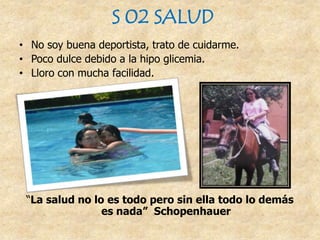 S 02 SALUD
• No soy buena deportista, trato de cuidarme.
• Poco dulce debido a la hipo glicemia.
• Lloro con mucha facilidad.
“La salud no lo es todo pero sin ella todo lo demás
es nada” Schopenhauer
 