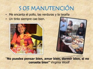 S 03 MANUTENCIÓN
• Me encanta el pollo, las verduras y la lasaña
• Un tinto siempre cae bien.
“No puedes pensar bien, amar bien, dormir bien, si no
cenaste bien” Virginia Woolf
 