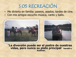 S 05 RECREACIÓN
• Me divierto en familia: paseos, asados, tardes de cine.
• Con mis amigos escucho música, canto y bailo.
“La diversión puede ser el postre de nuestras
vidas, pero nunca su plato principal” harold s.
kushner.
 