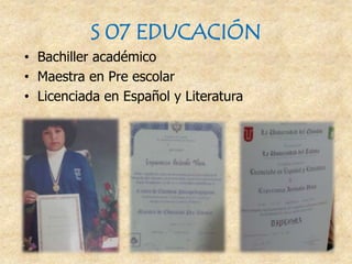 S 07 EDUCACIÓN
• Bachiller académico
• Maestra en Pre escolar
• Licenciada en Español y Literatura
 